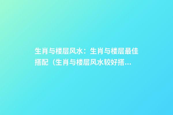 生肖与楼层风水：生肖与楼层最佳搭配（生肖与楼层风水较好搭配 12生肖*宜楼层）